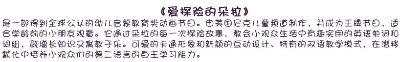 《愛探險(xiǎn)的朵拉》是一部得到全球公認(rèn)的幼兒?jiǎn)⒚山逃悇?dòng)畫節(jié)目。由美國(guó)尼克兒童頻道制作，并成為王牌節(jié)目，適合學(xué)齡前的小朋友觀看。它通過朵拉的每一次探險(xiǎn)故事，教會(huì)小觀眾生活中有趣實(shí)用的英語(yǔ)單詞和詞組，既增長(zhǎng)知識(shí)又寓教于樂。可愛的卡通形象和新穎的互動(dòng)設(shè)計(jì)、特有的雙語(yǔ)教學(xué)模式，在潛移默化中培養(yǎng)小觀眾們的第二語(yǔ)言的自主學(xué)習(xí)能力。